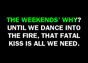 THE WEEKEND? WHY?
UNTIL WE DANCE INTO
THE FIRE, THAT FATAL
KISS IS ALL WE NEED.