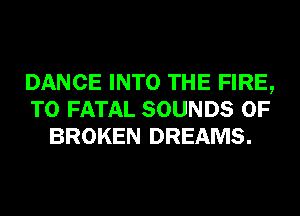 DANCE INTO THE FIRE,
T0 FATAL SOUNDS 0F
BROKEN DREAMS.