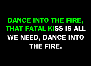 DANCE INTO THE FIRE,
THAT FATAL KISS IS ALL

WE NEED, DANCE INTO
THE FIRE.