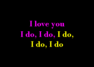 I love you

I do, I do, I do,
I do, I do