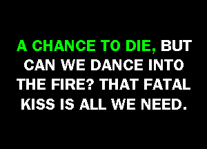 A CHANCE TO DIE, BUT
CAN WE DANCE INTO
THE FIRE? THAT FATAL

KISS IS ALL WE NEED.
