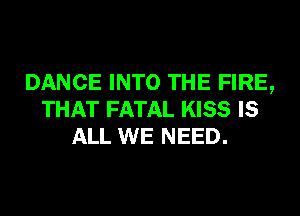 DANCE INTO THE FIRE,
THAT FATAL KISS IS
ALL WE NEED.