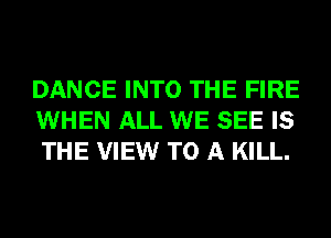 DANCE INTO THE FIRE
WHEN ALL WE SEE IS
THE VIEW TO A KILL.