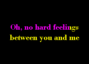 Oh, no hard feelings

between you and me