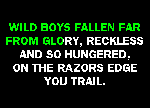 WILD BOYS FALLEN FAR
FROM GLORY, RECKLESS
AND SO HUNGERED,
ON THE RAZORS EDGE
YOU TRAIL.