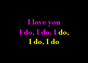 I love you

I do, I do, I do,
I do, I do