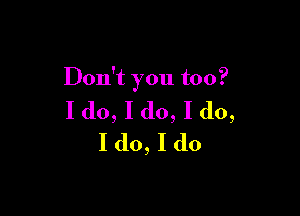 Don't you too?

I do, I do, I do,
I (10, I do