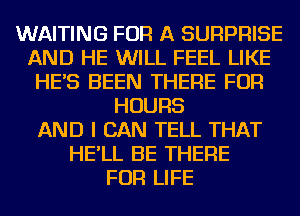 WAITING FOR A SURPRISE
AND HE WILL FEEL LIKE
HE'S BEEN THERE FOR
HOURS
AND I CAN TELL THAT
HE'LL BE THERE
FOR LIFE