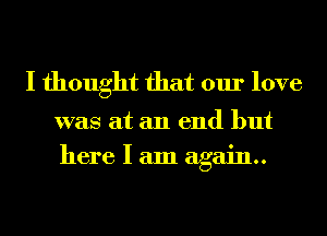 I thought that our love

was at an end but
here I am again