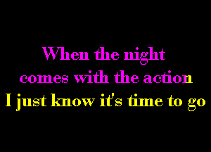 When the night

comes With the action
I just know it's time to go