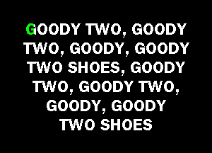 GOODY TWO, GOODY
TWO, GOODY, GOODY
TWO SHOES, GOODY
TWO, GOODY TWO,
GOODY, GOODY
TWO SHOES