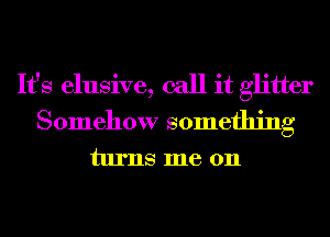 It's elusive, call it glitter
Somehow something
turns me 011