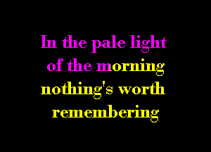 In the pale light
of the morning
nothings worth

rememl) ering

g