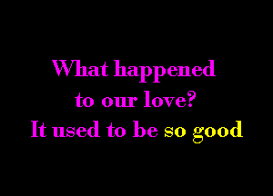 What happened

to our love?
It used to be so good