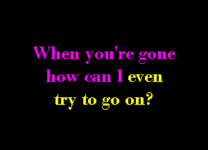 When you're gone

how can I even
try to go on?