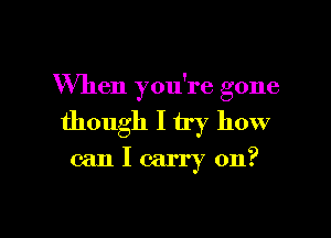 When you're gone

though I try how
can I carry on?