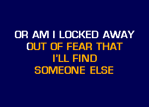 OR AM I LOCKED AWAY
OUT OF FEAR THAT
I'LL FIND
SOMEONE ELSE