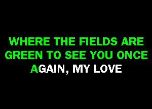 WHERE THE FIELDS ARE
GREEN TO SEE YOU ONCE
AGAIN, MY LOVE