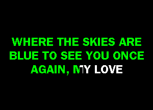 WHERE THE SKIES ARE
BLUE TO SEE YOU ONCE
AGAIN, MY LOVE