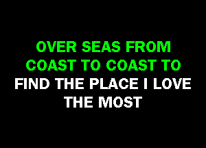 OVER SEAS FROM
COAST TO COAST TO
FIND THE PLACE I LOVE
THE MOST