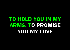TO HOLD YOU IN MY

ARMS. T0 PROMISE
YOU MY LOVE