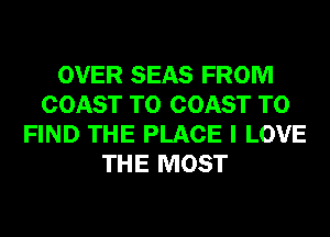 OVER SEAS FROM
COAST TO COAST TO
FIND THE PLACE I LOVE
THE MOST