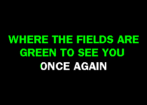 WHERE THE FIELDS ARE
GREEN TO SEE YOU

ONCE AGAIN