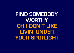 FIND SOMEBODY
WORTHY
OH I DON'T LIKE

LIVIN' UNDER
YOUR SPOTLIGHT