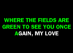 WHERE THE FIELDS ARE
GREEN TO SEE YOU ONCE
AGAIN, MY LOVE