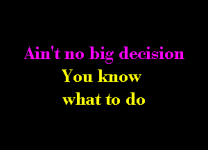 Ain't no big decision

You know
what to do