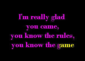 I'm really glad

you came,
you know the rules,
you know the game