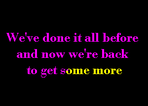 W e've done it all before
and now we're back

to get some more