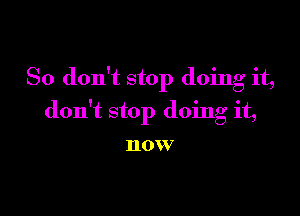 So don't stop doing it,

don't stop doing it,

HOW7