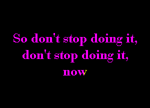 So don't stop doing it,

don't stop doing it,

HOW7