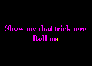 Show me that trick now

Roll me