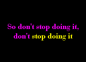 So don't stop doing it,

don't stop doing it