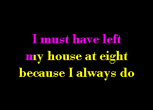 I must have left
my house at eight
because I always do