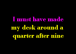 I must have made
my desk around a
quarter after nine