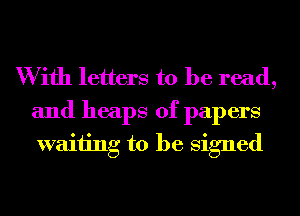 W ifh letters to be read,
and heaps of papers
waiting to be Signed