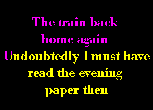 The train back
home again
Undoubtedly I must have
read the evening

paper then