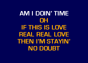 AM I DOIN' TIME
OH
IF THIS IS LOVE

REAL REAL LOVE
THEN I'M STAYIN'
NO DOUBT
