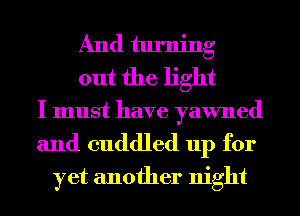 And turning
out the light

I must have yawned
and cuddled 11p for
yet another night