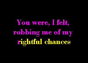 You were, I felt,

robbing me of my
rightful chances