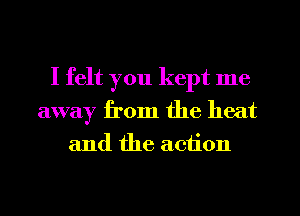 I felt you kept me
away from the heat
and the action