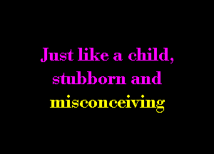 Just like a child,
stubborn and

misconceiving

g