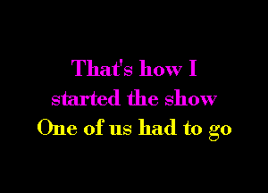 That's how I

started the show
One of us had to go