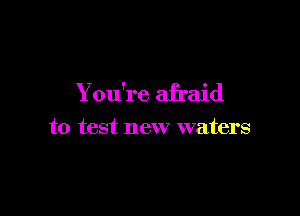 You're afraid

to test new waters