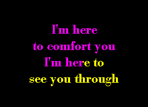 I'm here
to comfort you
I'm here to

see you through