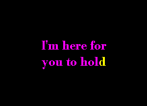 I'm here for

you to hold