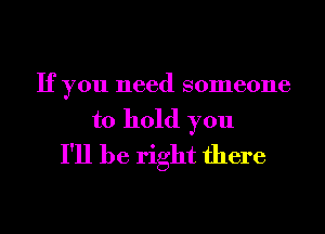 If you need someone
to hold you
I'll be right there